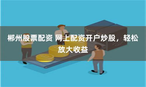 郴州股票配资 网上配资开户炒股，轻松放大收益
