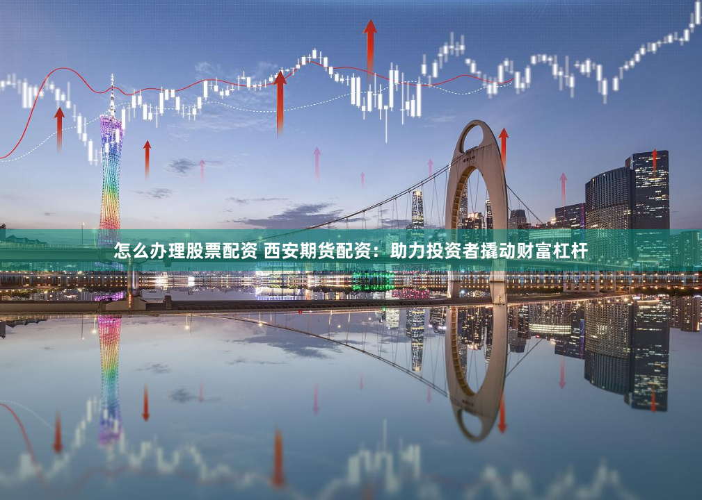 怎么办理股票配资 西安期货配资：助力投资者撬动财富杠杆