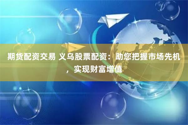 期货配资交易 义乌股票配资：助您把握市场先机，实现财富增值