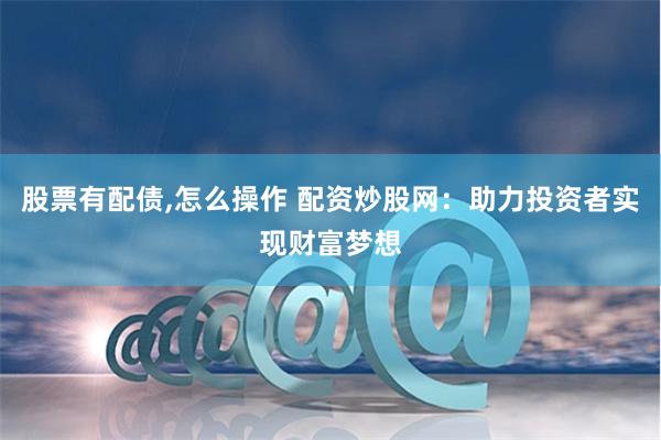 股票有配债,怎么操作 配资炒股网：助力投资者实现财富梦想