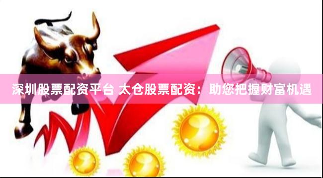 深圳股票配资平台 太仓股票配资：助您把握财富机遇