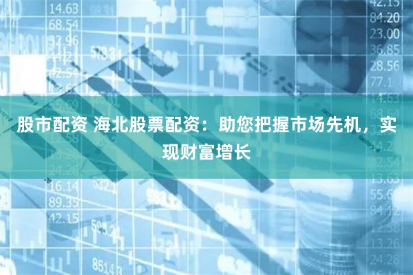 股市配资 海北股票配资：助您把握市场先机，实现财富增长