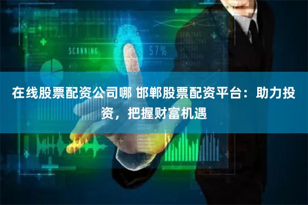 在线股票配资公司哪 邯郸股票配资平台：助力投资，把握财富机遇