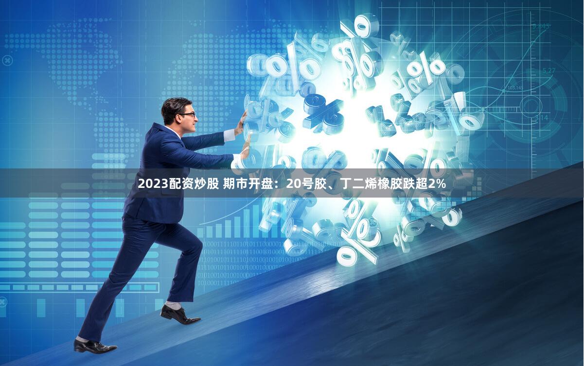 2023配资炒股 期市开盘：20号胶、丁二烯橡胶跌超2%