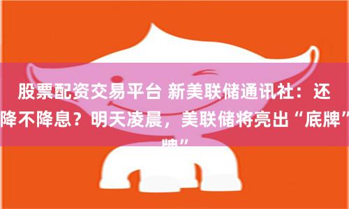 股票配资交易平台 新美联储通讯社：还降不降息？明天凌晨，美联储将亮出“底牌”