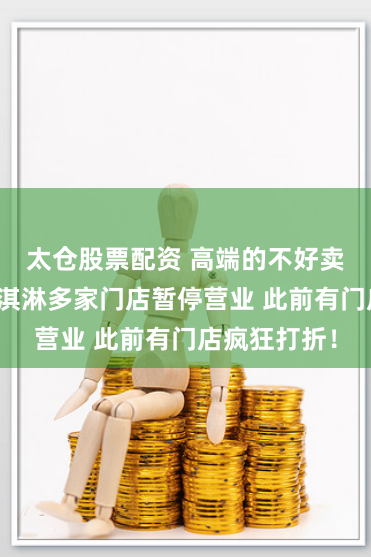 太仓股票配资 高端的不好卖了？茅台冰淇淋多家门店暂停营业 此前有门店疯狂打折！