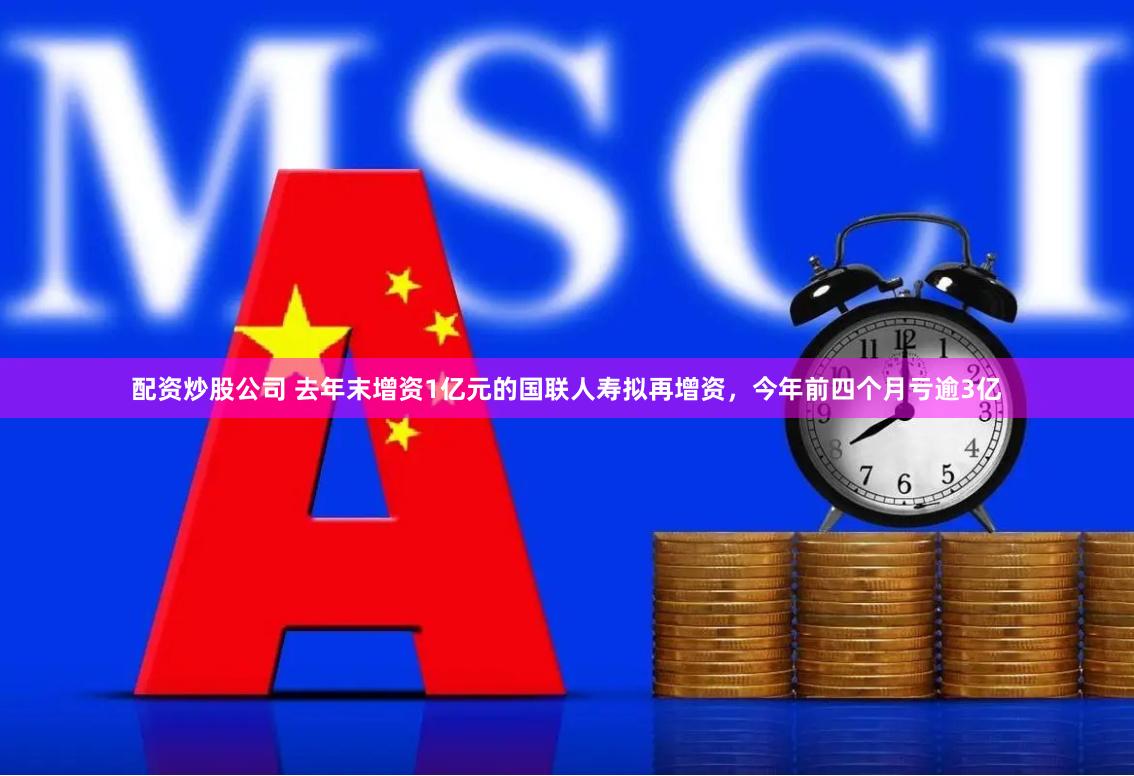 配资炒股公司 去年末增资1亿元的国联人寿拟再增资，今年前四个月亏逾3亿