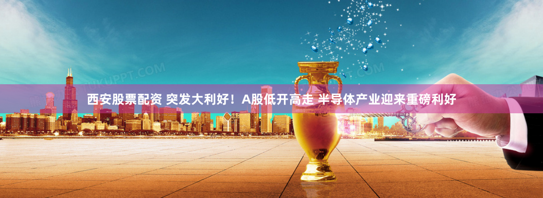 西安股票配资 突发大利好！A股低开高走 半导体产业迎来重磅利好