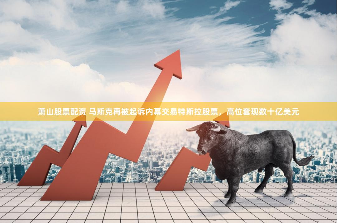 萧山股票配资 马斯克再被起诉内幕交易特斯拉股票，高位套现数十亿美元