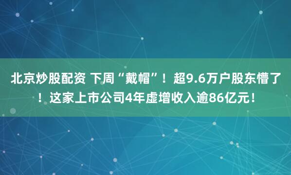 北京炒股配资 下周“戴帽”！超9.6万户股东懵了！这家上市公司4年虚增收入逾86亿元！