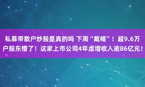 私募带散户炒股是真的吗 下周“戴帽”！超9.6万户股东懵了！这家上市公司4年虚增收入逾86亿元！