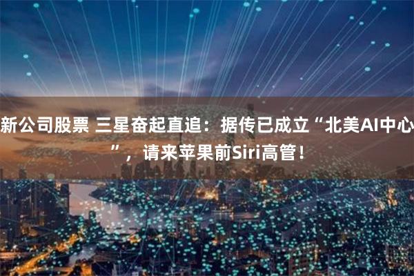 新公司股票 三星奋起直追：据传已成立“北美AI中心”，请来苹果前Siri高管！