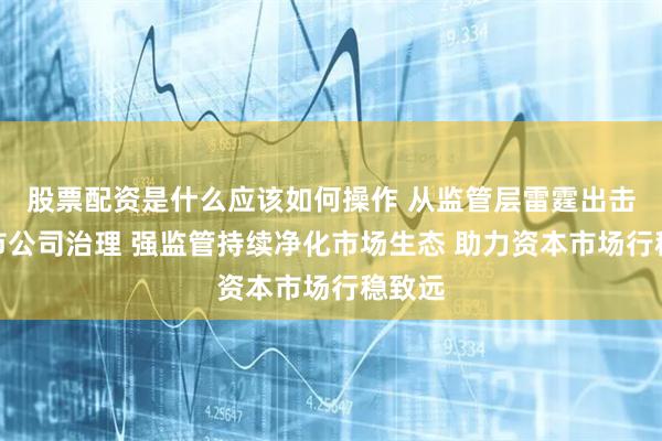股票配资是什么应该如何操作 从监管层雷霆出击看上市公司治理 强监管持续净化市场生态 助力资本市场行稳致远