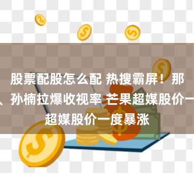 股票配股怎么配 热搜霸屏！那英跑调、孙楠拉爆收视率 芒果超媒股价一度暴涨