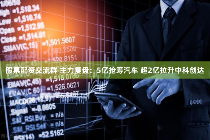 股票配资交流群 主力复盘：5亿抢筹汽车 超2亿拉升中科创达