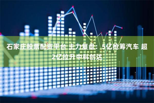 石家庄股票配资平台 主力复盘：5亿抢筹汽车 超2亿拉升中科创达