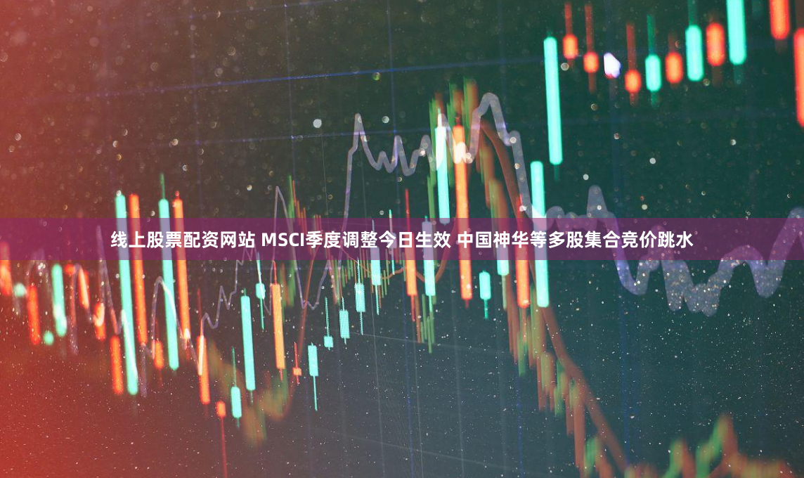 线上股票配资网站 MSCI季度调整今日生效 中国神华等多股集合竞价跳水