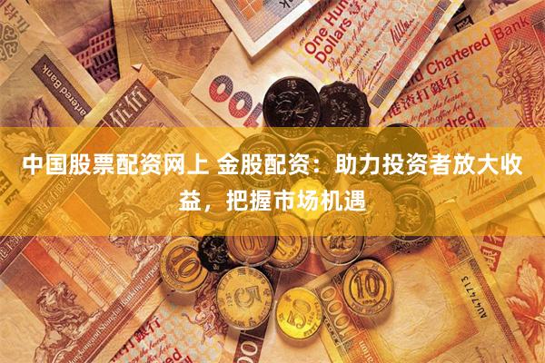 中国股票配资网上 金股配资：助力投资者放大收益，把握市场机遇
