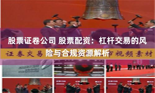 股票证卷公司 股票配资：杠杆交易的风险与合规资源解析