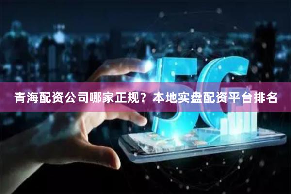 青海配资公司哪家正规？本地实盘配资平台排名